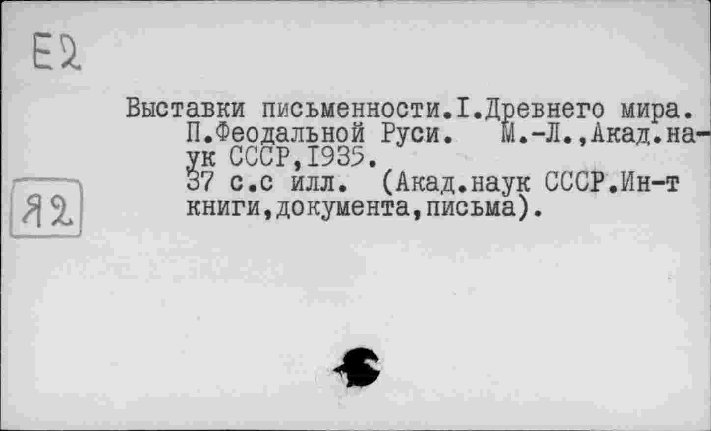 ﻿Ei
Я 2.
Выставки письменности.I.Древнего мира.
П.Феодальной Руси.	М.-Л..Акад.на
ук СССР,1935.
37 с.с илл. (Акад.наук СССР.Ин-т книги,документа,письма).